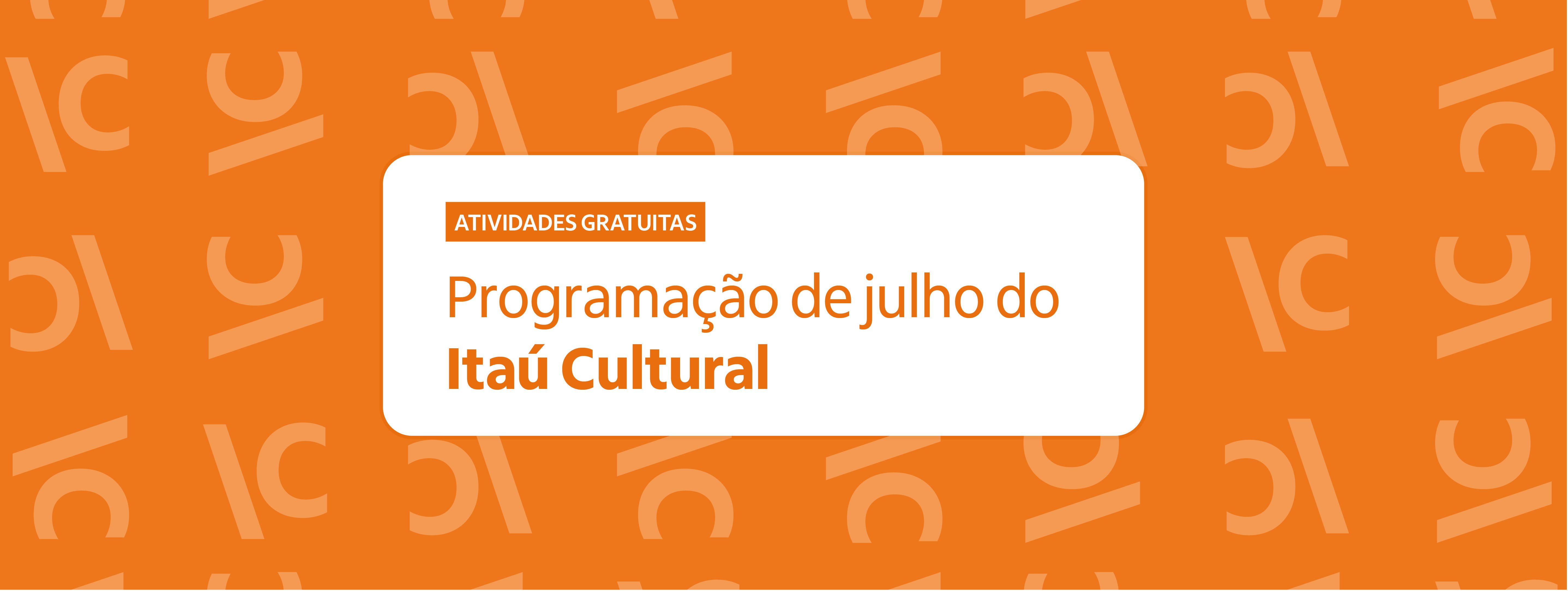 Descrição da imagem banner_siteic_programacao_V.jpg:
Banner retangular com fundo laranja vibrante, estampado por um padrão repetido da sigla "IC" (Itaú Cultural) em uma tonalidade de laranja levemente mais clara. No centro, há um retângulo branco de cantos arredondados. Dentro dele, no topo esquerdo, há uma pequena tarja laranja com o texto "ATIVIDADES GRATUITAS" em letras brancas maiúsculas. Abaixo, em destaque, lê-se o texto em letras laranjas: "Programação de julho do Itaú Cultural", com o nome da instituição escrito em negrito. Descrição da imagem banner_siteic_programacao_V.jpg:
Banner retangular com fundo laranja vibrante, estampado por um padrão repetido da sigla "IC" (Itaú Cultural) em uma tonalidade de laranja levemente mais clara. No centro, há um retângulo branco de cantos arredondados. Dentro dele, no topo esquerdo, há uma pequena tarja laranja com o texto "ATIVIDADES GRATUITAS" em letras brancas maiúsculas. Abaixo, em destaque, lê-se o texto em letras laranjas: "Programação de julho do Itaú Cultural", com o nome da instituição escrito em negrito.