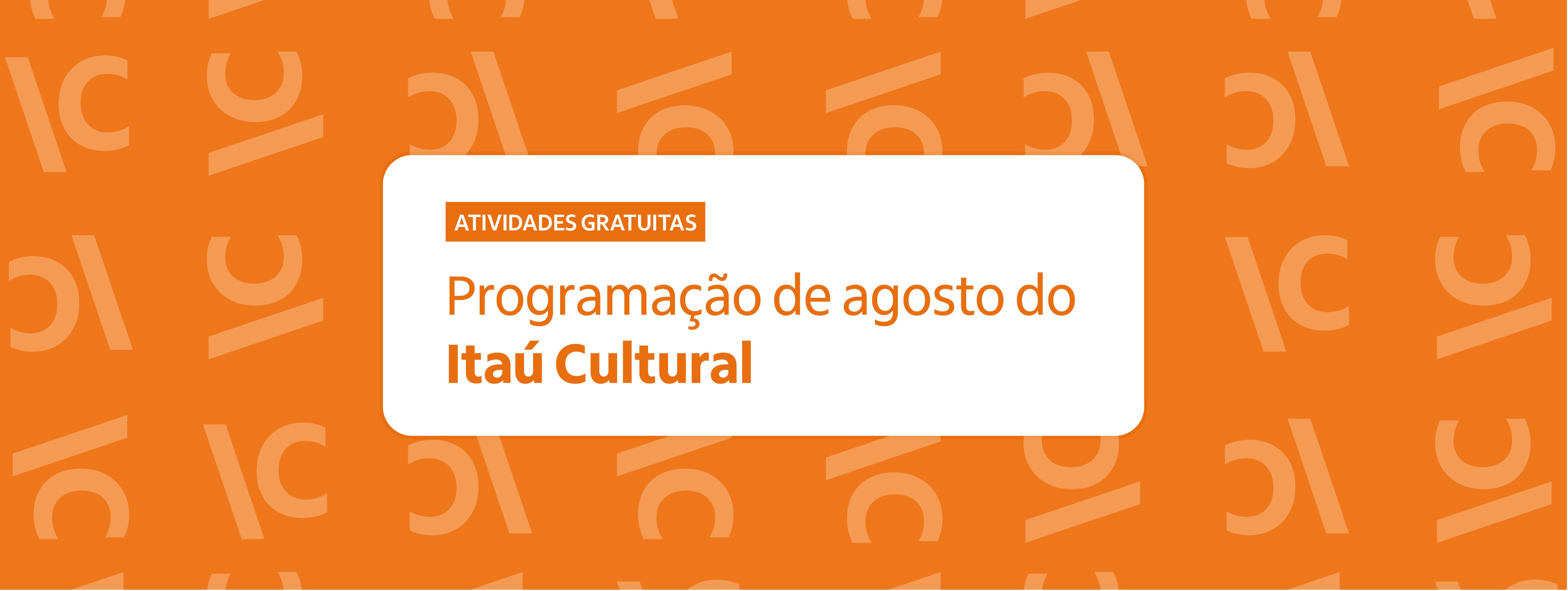 Banner retangular com fundo laranja vibrante, estampado por um padrão repetido da sigla "IC" (Itaú Cultural) em uma tonalidade de laranja levemente mais clara. No centro, há um retângulo branco de cantos arredondados. Dentro dele, no topo esquerdo, há uma pequena tarja laranja com o texto "ATIVIDADES GRATUITAS" em letras brancas maiúsculas. Abaixo, em destaque, lê-se o texto em letras laranjas: "Programação de agosto do Itaú Cultural", com o nome da instituição escrito em negrito. Banner retangular com fundo laranja vibrante, estampado por um padrão repetido da sigla "IC" (Itaú Cultural) em uma tonalidade de laranja levemente mais clara. No centro, há um retângulo branco de cantos arredondados. Dentro dele, no topo esquerdo, há uma pequena tarja laranja com o texto "ATIVIDADES GRATUITAS" em letras brancas maiúsculas. Abaixo, em destaque, lê-se o texto em letras laranjas: "Programação de agosto do Itaú Cultural", com o nome da instituição escrito em negrito.