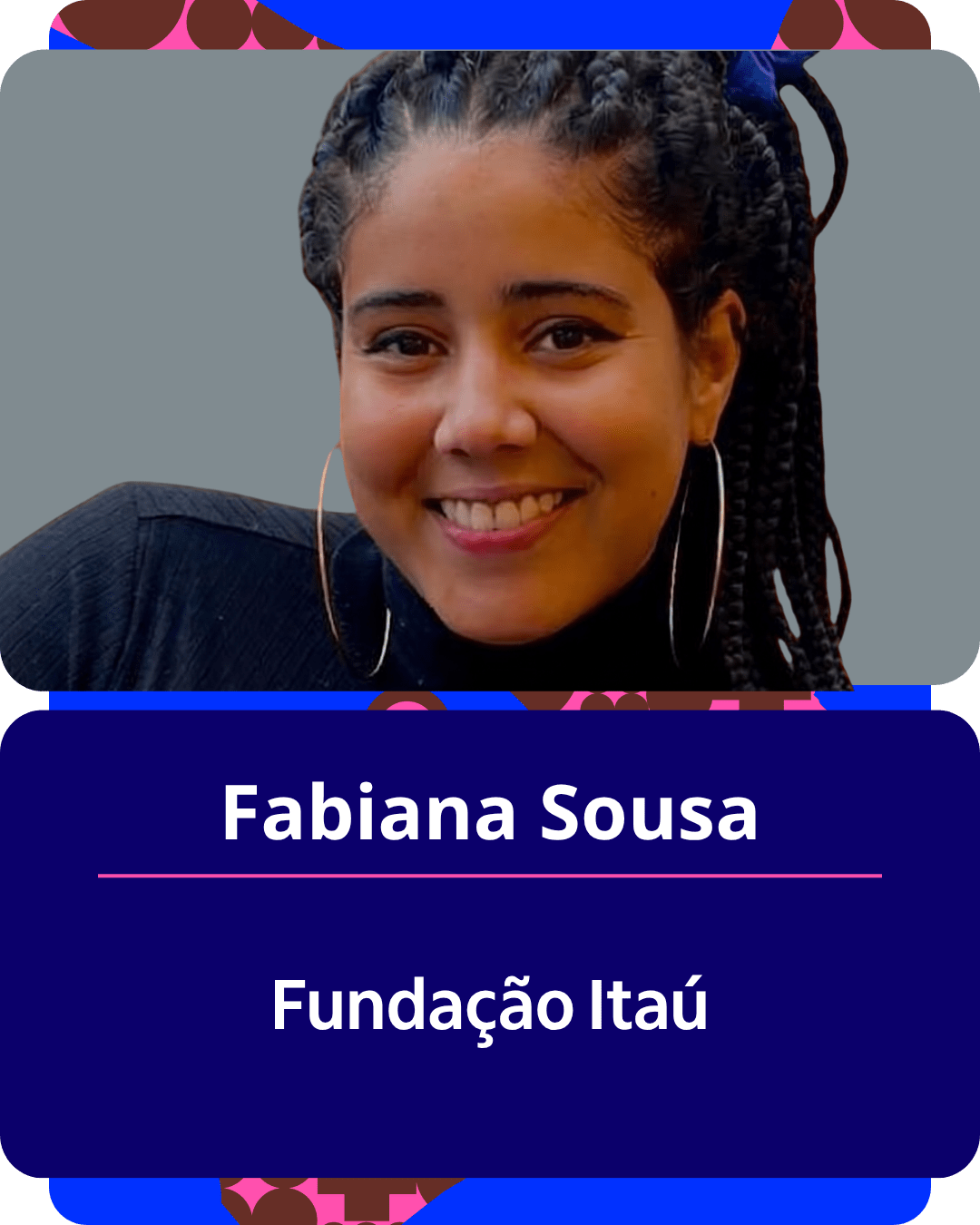 Card gráfico vertical com formato de retrato institucional.
Na metade superior, dentro de um quadro de cantos arredondados sobre fundo laranja-vivo, há o retrato em primeiro plano de Fabiana Sousa. Ela é uma mulher negra de pele clara, de cabelos pretos trançados e presos em um rabo de cavalo alto. Sorri olhando para a câmera, usa grandes brincos de argola prateados e veste uma blusa preta de gola alta e manga longa.
Na metade inferior, em um bloco de fundo azul-escuro de cantos arredondados, estão dispostos os textos em letras brancas centralizadas: o nome