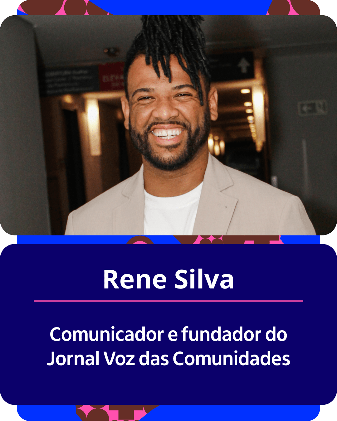 Card gr&aacute;fico vertical com formato de retrato institucional.
Na metade superior, dentro de um quadro de cantos arredondados, h&aacute; o retrato em primeiro plano de Rene Silva. Ele &eacute; um homem negro com barba e dreads curtos presos no topo da cabe&ccedil;a. Ele sorri amplamente para a c&acirc;mera, vestindo um palet&oacute; Bege claro sobre uma camiseta branca. Ao fundo, v&ecirc;-se um corredor interno iluminado de forma suave.
Na metade inferior, em um bloco de fundo azul-escuro com cantos arredondados, est&atilde;o dispostos os textos em letras brancas centralizadas: o nome 