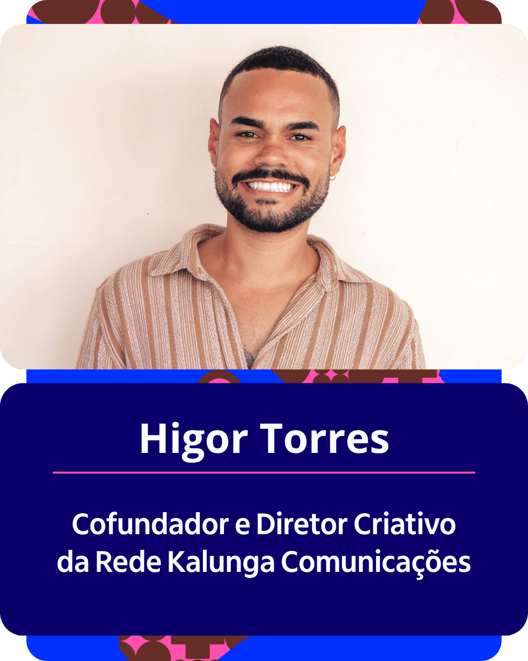 Card gr&aacute;fico vertical com formato de retrato institucional.
Na metade superior, dentro de um quadro de cantos arredondados sobre fundo claro, h&aacute; o retrato em primeiro plano de Higor Torres. Ele &eacute; um homem pardo, de cabelo curto bem alinhado, barba e bigode aparados. Ele sorri abertamente para a c&acirc;mera e veste uma camisa de manga curta listrada em tons de bege e marrom.
Na metade inferior, em um bloco de fundo azul-escuro com cantos arredondados, est&atilde;o dispostos os textos em letras brancas centralizadas: o nome 