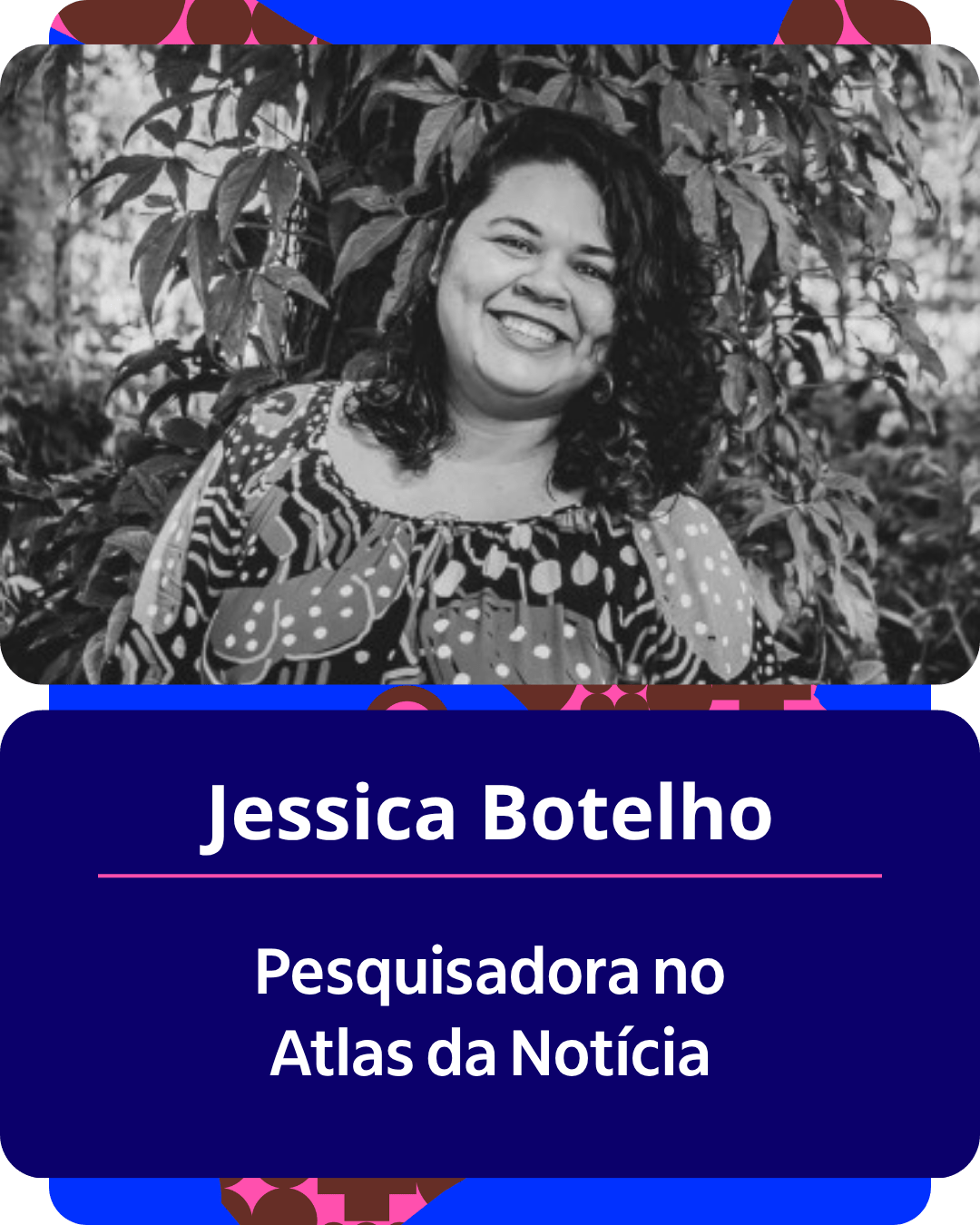 Card gr&aacute;fico vertical com formato de retrato institucional.
Na metade superior, dentro de um quadro de cantos arredondados, h&aacute; o retrato em preto e branco de Jessica Botelho. Ela &eacute; uma mulher de pele parda, cabelos escuros e cacheados na altura dos ombros. Ela sorri abertamente para a c&acirc;mera, vestindo uma blusa estampada de ombro a ombro. Ao fundo, sobressaem folhas e folhagens de plantas.
Na metade inferior, em um bloco de fundo azul-escuro com cantos arredondados, est&atilde;o dispostos os textos em letras brancas centralizadas: o nome 