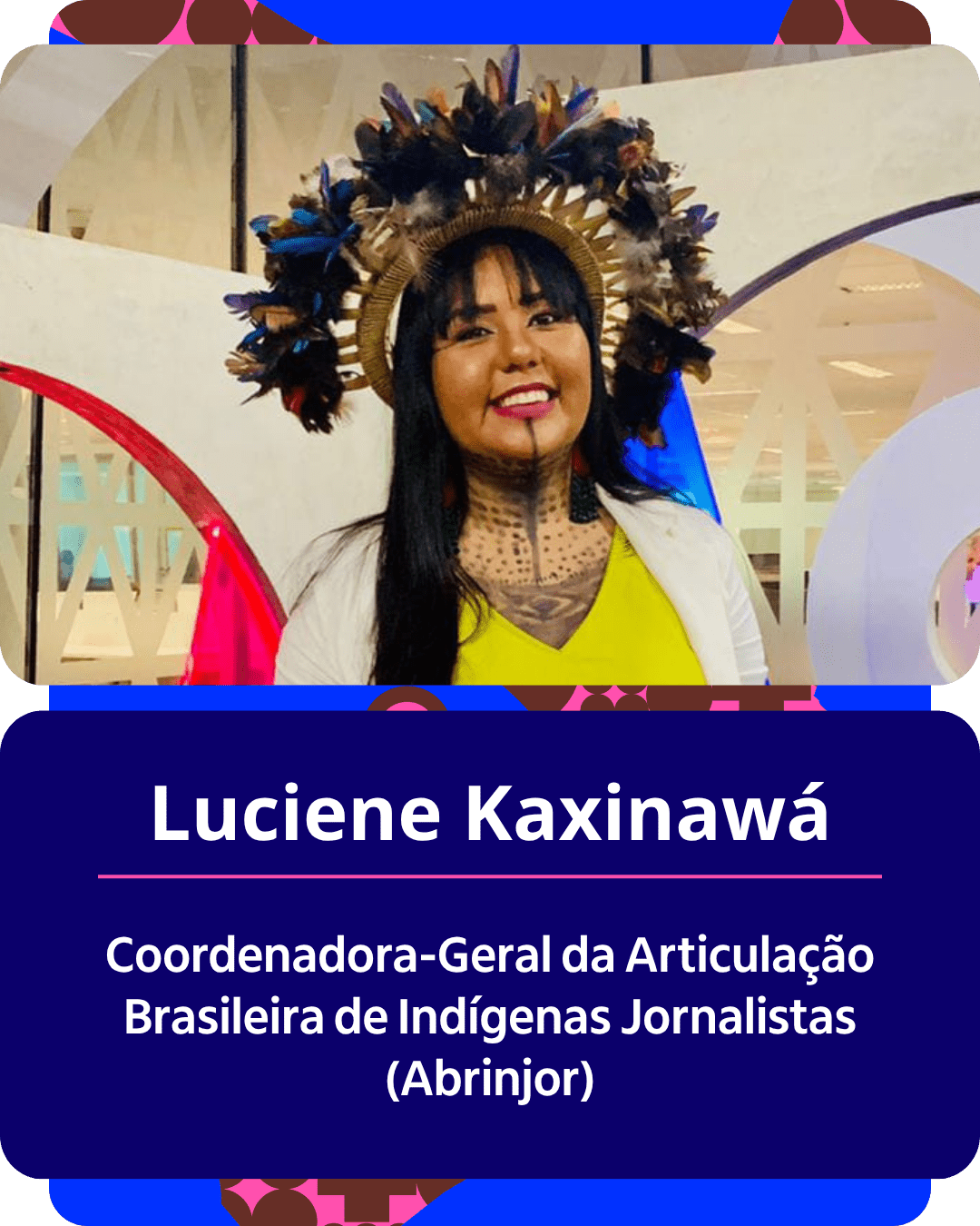 Card gr&aacute;fico vertical com formato de retrato institucional.
Na metade superior, dentro de um quadro de cantos arredondados, h&aacute; o retrato em primeiro plano de Luciene Kaxinaw&aacute;. Ela &eacute; uma mulher ind&iacute;gena de pele parda, com cabelos pretos, longos e lisos, e franja reta sobre a testa. Usa um grande cocar de penas em tons de azul, marrom e amarelo, pintura corporal e facial gr&aacute;fica escura no pesco&ccedil;o e no queixo, e sorri para a c&acirc;mera vestindo uma blusa amarela sob um casaco claro.
Na metade inferior, em um bloco de fundo azul-escuro com cantos arredondados, est&atilde;o dispostos os textos em letras brancas centralizadas: o nome 