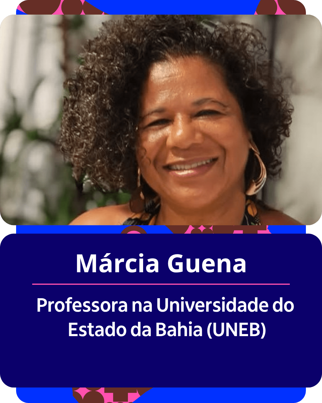 Card gr&aacute;fico vertical com formato de retrato institucional.
Na metade superior, dentro de um quadro de cantos arredondados, h&aacute; o retrato em primeiro plano de M&aacute;rcia Guena. Ela &eacute; uma mulher negra de cabelos escuros, cacheados e volumosos. Sorri abertamente para a c&acirc;mera, usa grandes brincos dourados e veste uma blusa regata estampada em tons amarelos e azuis. Ao fundo, ligeiramente desfocado, observam-se folhas de plantas.
Na metade inferior, em um bloco de fundo azul-escuro com cantos arredondados, est&atilde;o dispostos os textos em letras brancas centralizadas: o nome 