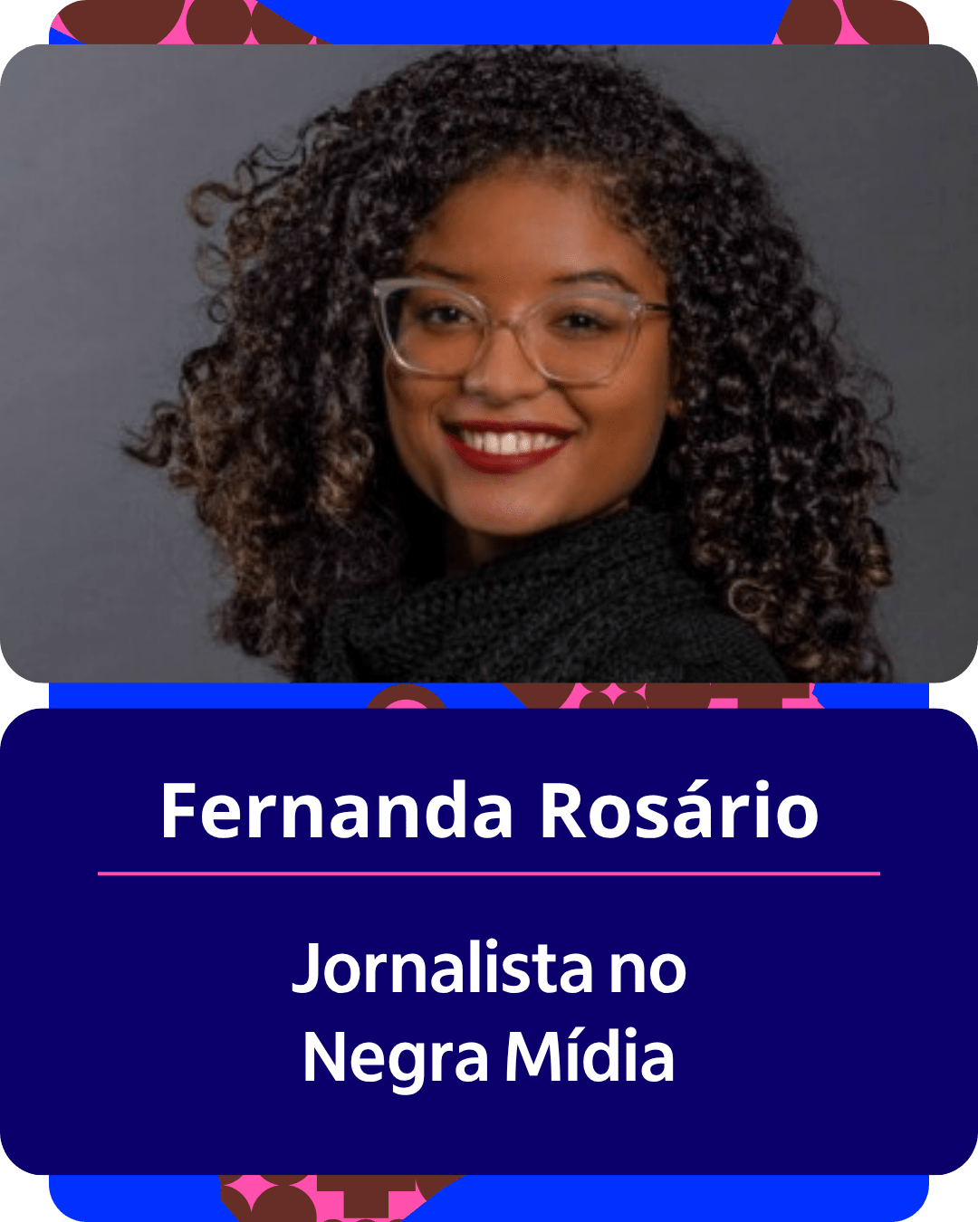 Card gr&aacute;fico vertical com formato de retrato institucional.
Na metade superior, dentro de um quadro de cantos arredondados sobre fundo cinza-escuro, h&aacute; o retrato em primeiro plano de Fernanda Ros&aacute;rio. Ela &eacute; uma mulher negra de pele clara, com cabelos escuros, cacheados e volumosos. Usa &oacute;culos de grau com arma&ccedil;&atilde;o clara e transparente, sorri para a c&acirc;mera com batom vermelho e veste uma pe&ccedil;a de gola alta preta.
Na metade inferior, em um bloco de fundo azul-escuro com cantos arredondados, est&atilde;o dispostos os textos em letras brancas centralizadas: o nome 