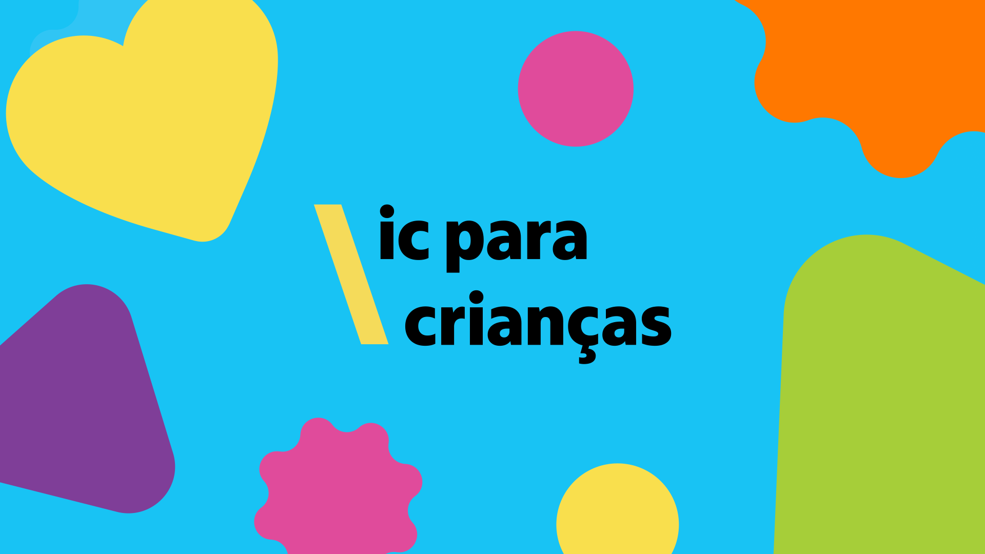Imagem horizontal com fundo azul-claro vibrante e ilustrações geométricas coloridas espalhadas. Ao centro, destaca-se o texto em letras minúsculas e pretas: "ic para crianças", precedido por uma barra amarela inclinada à esquerda.   Ao redor do texto, há várias formas abstratas e lúdicas: no canto superior esquerdo, um coração amarelo; no canto inferior esquerdo, uma forma triangular roxa de bordas arredondadas; na parte inferior central, uma estrela ondulada rosa e um círculo amarelo; no canto superior direito, uma mancha laranja; e no canto inferior direito, um bloco verde de cantos suaves